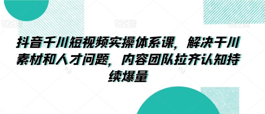 抖音千川短视频实操体系课，解决干川素材和人才问题，内容团队拉齐认知持续爆量-南友云赚