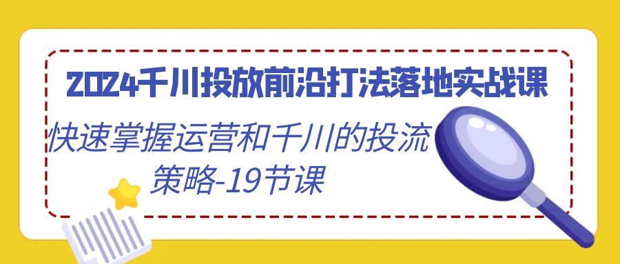 2024千川投放前沿打法落地实战课，快速掌握运营和千川的投流策略-19节课-南友云赚