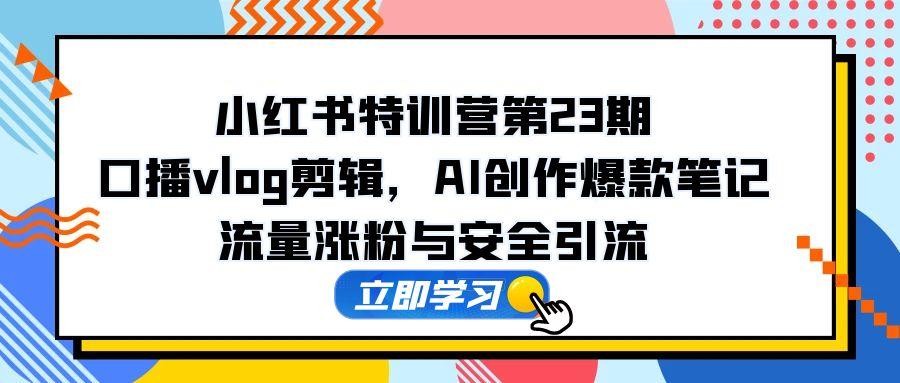 小红书特训营第23期，口播vlog剪辑，AI创作爆款笔记，流量涨粉与安全引流-南友云赚