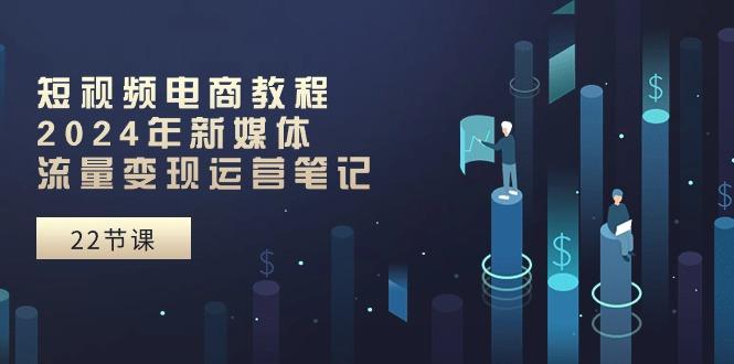 短视频电商教程：2024年新媒体流量变现运营笔记(25节课-南友云赚
