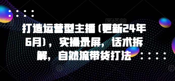 打造运营型主播(更新25年3月)，实操录屏，话术拆解，自然流带货打法-南友云赚