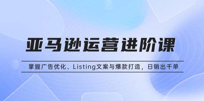 亚马逊运营进阶课：掌握广告优化、Listing文案与爆款打造，日销出千单-南友云赚