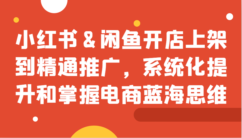 小红书&闲鱼开店上架到精通推广，系统化提升和掌握电商蓝海思维-南友云赚