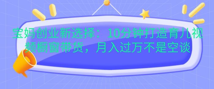 宝妈创业新选择：10分钟打造育儿视频橱窗带货，月入过W不是空谈【揭秘】-南友云赚