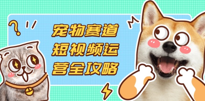 宠物赛道短视频运营全攻略，选品拍摄剪辑实操，实现流量到收益转化-南友云赚