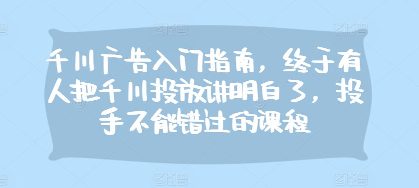 千川广告入门指南，终于有人把千川投放讲明白了，投手不能错过的课程-南友云赚