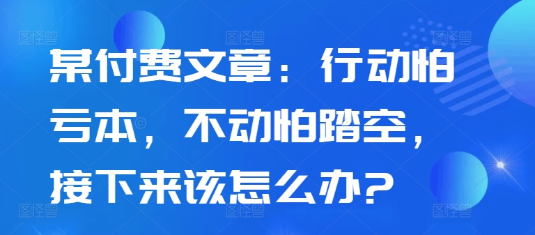 某付费文章：行动怕亏本，不动怕踏空，接下来该怎么办?-南友云赚