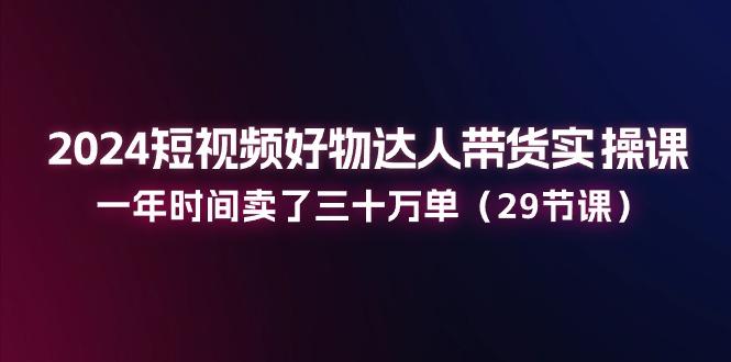 2024短视频好物达人带货实操课：一年时间卖了三十万单(29节课-南友云赚
