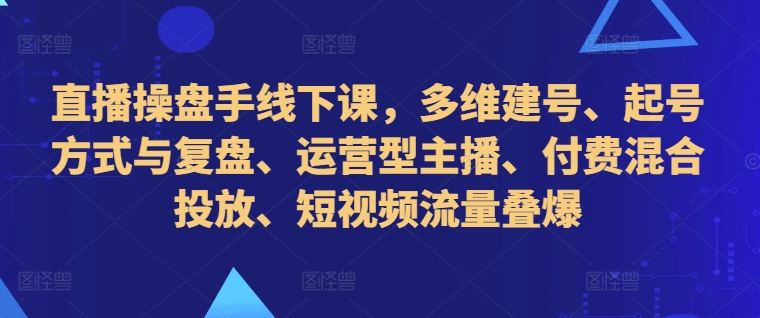 直播操盘手线下课，多维建号、起号方式与复盘、运营型主播、付费混合投放、短视频流量叠爆-南友云赚