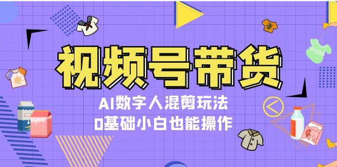 视频号带货，AI数字人混剪玩法，0基础小白也能操作-南友云赚