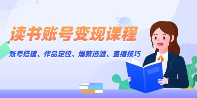 读书账号变现课程：账号搭建、作品定位、爆款选题、直播技巧-南友云赚