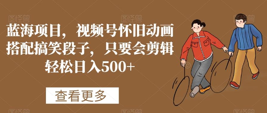 蓝海项目，视频号怀旧动画搭配搞笑段子，只要会剪辑轻松日入500+【揭秘】-南友云赚