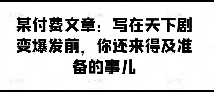 某付费文章：写在天下剧变爆发前，你还来得及准备的事儿-南友云赚