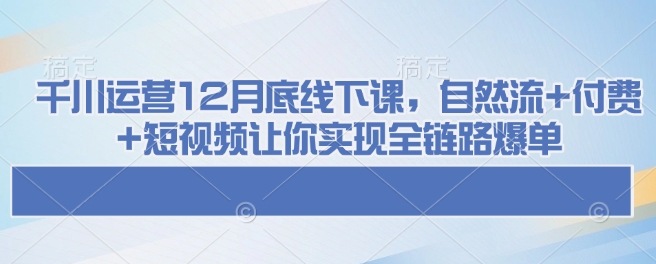 千川运营12月底线下课，自然流+付费+短视频让你实现全链路爆单-南友云赚