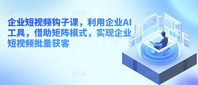 企业短视频钩子课，利用企业AI工具，借助矩阵模式，实现企业短视频批量获客-南友云赚