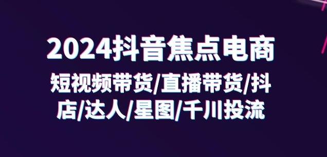 2024抖音焦点电商：短视频带货/直播带货/抖店/达人/星图/千川投流/32节课-南友云赚