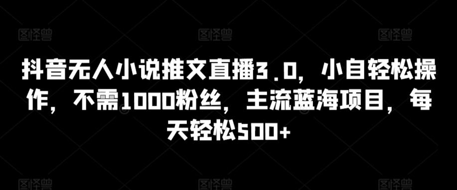 抖音无人小说推文直播3.0，小自轻松操作，不需1000粉丝，主流蓝海项目，每天轻松500+【揭秘】-南友云赚