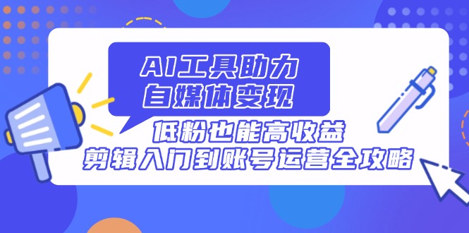 AI工具助力自媒体变现，低粉也能高收益，剪辑入门到账号运营全攻略-南友云赚