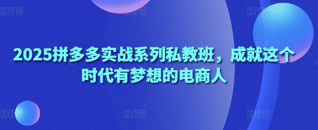 2025拼多多实战系列私教班，成就这个时代有梦想的电商人-南友云赚