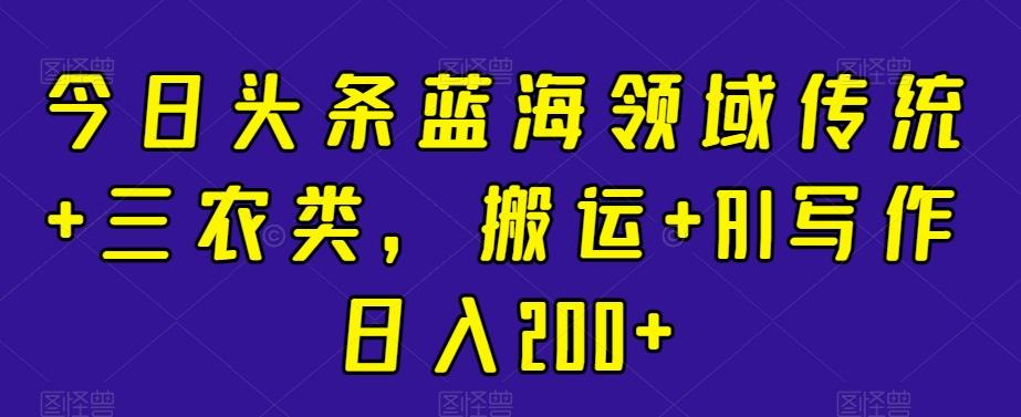 今日头条蓝海领域传统+三农类，搬运+AI写作日入200+-南友云赚