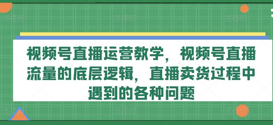 视频号直播运营教学，视频号直播流量的底层逻辑，直播卖货过程中遇到的各种问题-南友云赚