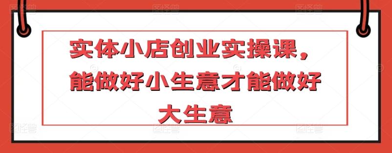 实体小店创业实操课，能做好小生意才能做好大生意-南友云赚