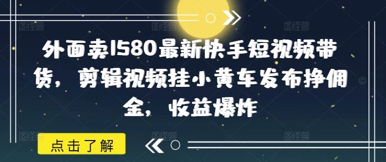 外面卖1580最新快手短视频带货，剪辑视频挂小黄车发布挣佣金，收益爆炸-南友云赚
