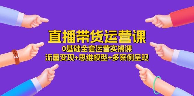 直播带货运营课，0基础全套运营实操课 流量变现+思维模型+多案例呈现-34节-南友云赚