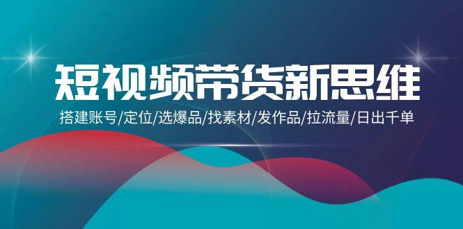 (9837期)短视频带货新思维：搭建账号/定位/选爆品/找素材/发作品/拉流量/日出千单-南友云赚