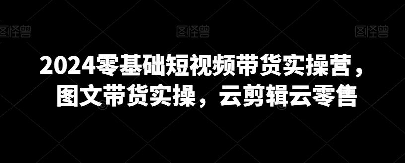 2024零基础短视频带货实操营，图文带货实操，云剪辑云零售-南友云赚