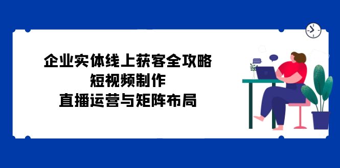 企业实体线上获客全攻略：短视频制作、直播运营与矩阵布局-南友云赚