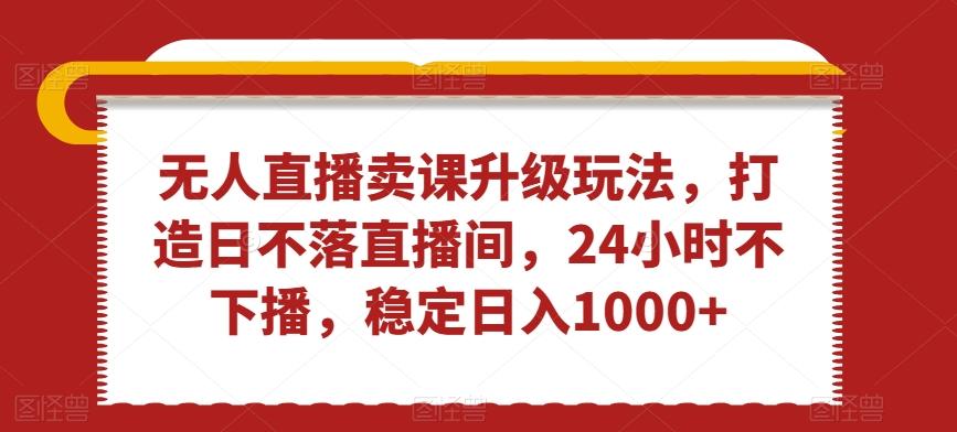 无人直播卖课升级玩法，打造日不落直播间，24小时不下播，稳定日入1000+【揭秘】-南友云赚
