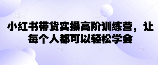 小红书带货实操高阶训练营，让每个人都可以轻松学会-南友云赚