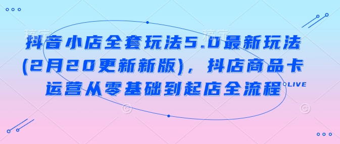 抖音小店全套玩法5.0最新玩法(2月20更新新版)，抖店商品卡运营从零基础到起店全流程-南友云赚
