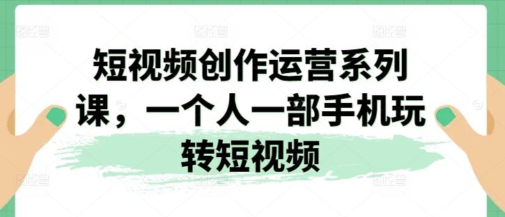 短视频创作运营系列课，一个人一部手机玩转短视频-南友云赚