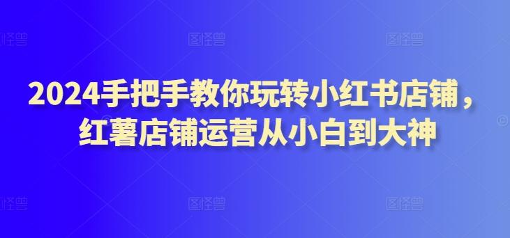 2024手把手教你玩转小红书店铺，红薯店铺运营从小白到大神-南友云赚