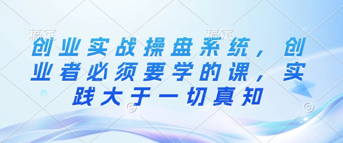 创业实战操盘系统，创业者必须要学的课，实践大于一切真知-南友云赚