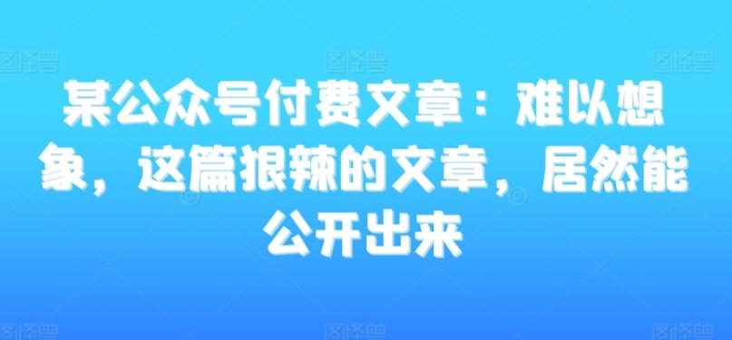 某公众号付费文章：难以想象，这篇狠辣的文章，居然能公开出来-南友云赚