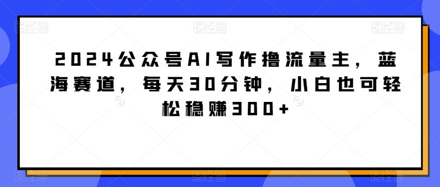 2024公众号AI写作撸流量主，蓝海赛道，每天30分钟，小白也可轻松稳赚300+【揭秘】-南友云赚