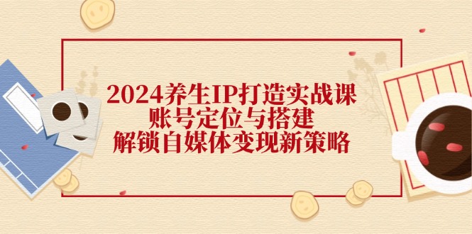 2024养生IP打造实战课：账号定位与搭建，解锁自媒体变现新策略-南友云赚