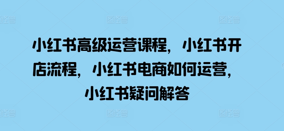 小红书高级运营课程，小红书开店流程，小红书电商如何运营，小红书疑问解答-南友云赚