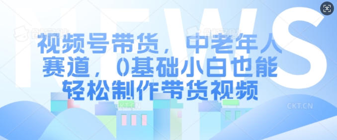 视频号带货，中老年人赛道，0基础小白也能轻松制作带货视频-南友云赚