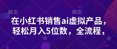 小红书销售ai虚拟产品，轻松月入5位数，全流程，超细节变现过程，完全无卡点-南友云赚