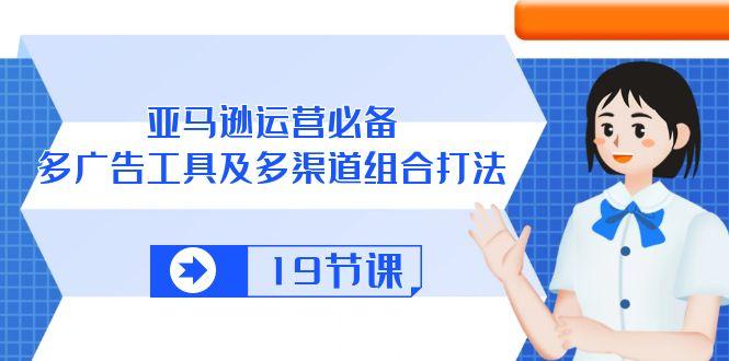 亚马逊 运营必备，多广告 工具及多渠道组合打法(19节课-南友云赚