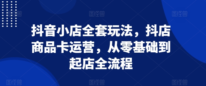 抖音小店全套玩法，抖店商品卡运营，从零基础到起店全流程-南友云赚