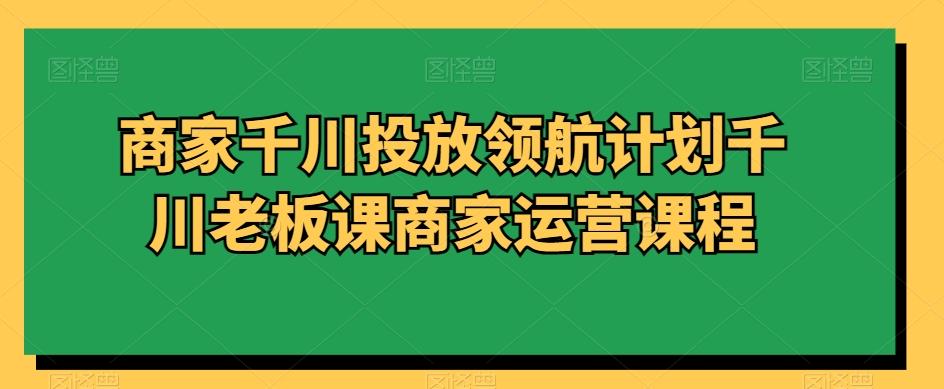 商家千川投放领航计划千川老板课商家运营课程-南友云赚