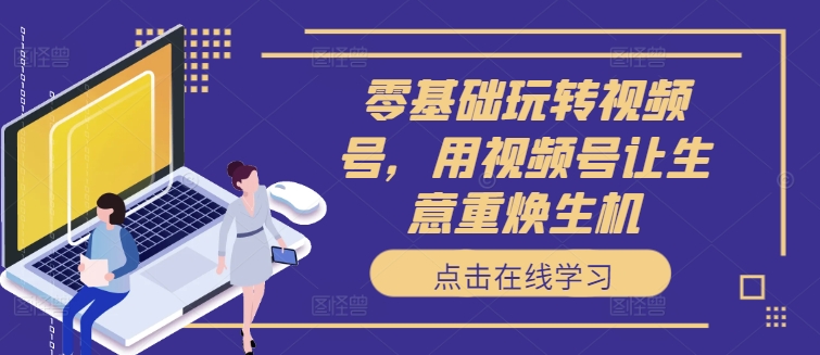 零基础玩转视频号，用视频号让生意重焕生机-南友云赚