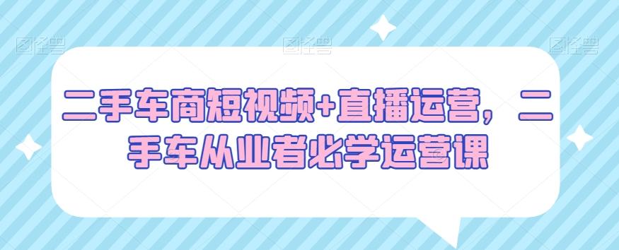 二手车商短视频+直播运营，二手车从业者必学运营课-南友云赚