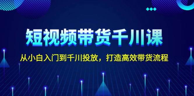 短视频带货千川课，从小白入门到千川投放，打造高效带货流程-南友云赚