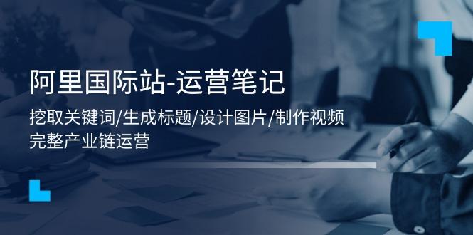 阿里国际站-运营笔记：挖取关键词/生成标题/设计图片/制作视频/56节课-南友云赚